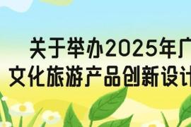 2025年广西大学生文化旅游产品创新设计大赛通知，汇聚青春力量・智创文旅未来